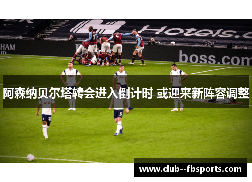 阿森纳贝尔塔转会进入倒计时 或迎来新阵容调整