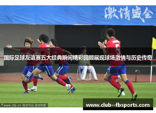 国际足球友谊赛五大经典瞬间精彩回顾展现球场激情与历史传奇 国际足球友谊赛五大经典瞬间精彩回顾展现球场激情与历史传奇