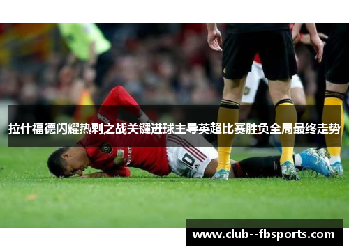 拉什福德闪耀热刺之战关键进球主导英超比赛胜负全局最终走势 拉什福德闪耀热刺之战关键进球主导英超比赛胜负全局最终走势