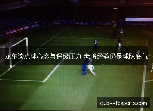 龙东谈点球心态与保级压力 老将经验仍是球队底气